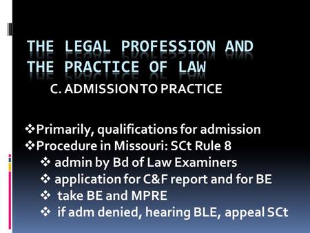 C. ADMISSION TO PRACTICE  Primarily, qualifications for admission  Procedure in Missouri: SCt Rule 8  admin by Bd of Law Examiners  application for.