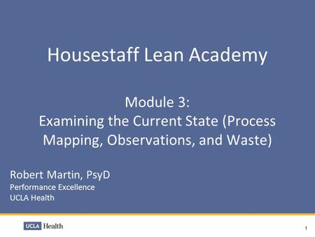 Housestaff Lean Academy Module 3: Examining the Current State (Process Mapping, Observations, and Waste) Robert Martin, PsyD Performance Excellence UCLA.