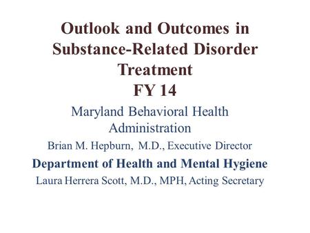 Outlook and Outcomes in Substance-Related Disorder Treatment FY 14 Maryland Behavioral Health Administration Brian M. Hepburn, M.D., Executive Director.
