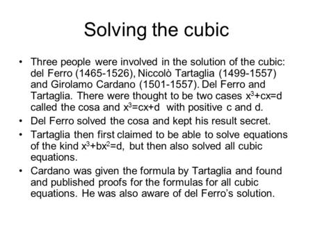 Solving the cubic Three people were involved in the solution of the cubic: del Ferro (1465-1526), Niccolò Tartaglia (1499-1557) and Girolamo Cardano (1501-1557).