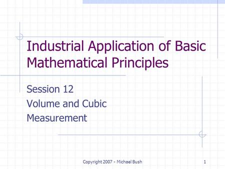 Copyright 2007 - Michael Bush1 Industrial Application of Basic Mathematical Principles Session 12 Volume and Cubic Measurement.