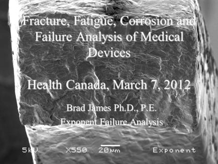 Fracture, Fatigue, Corrosion and Failure Analysis of Medical Devices Health Canada, March 7, 2012 Brad James Ph.D., P.E. Exponent Failure Analysis.