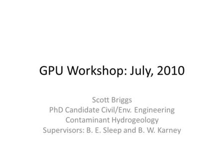 GPU Workshop: July, 2010 Scott Briggs PhD Candidate Civil/Env. Engineering Contaminant Hydrogeology Supervisors: B. E. Sleep and B. W. Karney.