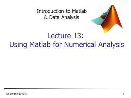 Weizmann 2010 © 1 Introduction to Matlab & Data Analysis Lecture 13: Using Matlab for Numerical Analysis.
