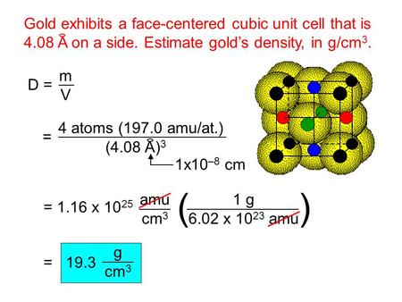 Gold exhibits a face-centered cubic unit cell that is 4.08 A on a side. Estimate gold’s density, in g/cm 3. D = m V = 4 atoms (197.0 amu/at.) (4.08 A)