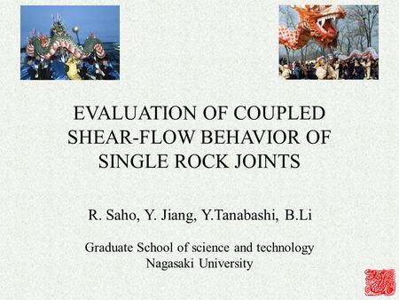 EVALUATION OF COUPLED SHEAR-FLOW BEHAVIOR OF SINGLE ROCK JOINTS R. Saho, Y. Jiang, Y.Tanabashi, B.Li Graduate School of science and technology Nagasaki.