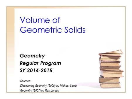 Volume of Geometric Solids Geometry Regular Program SY 2014-2015 Sources: Discovering Geometry (2008) by Michael Serra Geometry (2007) by Ron Larson.