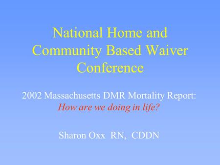 National Home and Community Based Waiver Conference 2002 Massachusetts DMR Mortality Report: How are we doing in life? Sharon Oxx RN, CDDN.