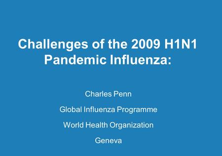 Challenges of the 2009 H1N1 Pandemic Influenza: Charles Penn Global Influenza Programme World Health Organization Geneva.