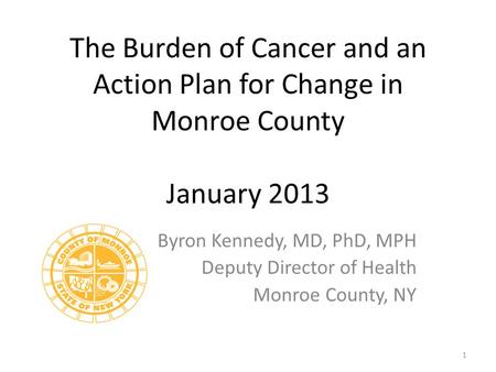The Burden of Cancer and an Action Plan for Change in Monroe County January 2013 Byron Kennedy, MD, PhD, MPH Deputy Director of Health Monroe County, NY.