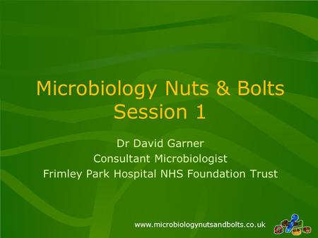 Www.microbiologynutsandbolts.co.uk Microbiology Nuts & Bolts Session 1 Dr David Garner Consultant Microbiologist Frimley Park Hospital NHS Foundation Trust.