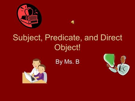 Subject, Predicate, and Direct Object! By Ms. B Subject….Subject!!! Who or What did it? (repeat) Predicate…..Predicate!!!! What did they do? (repeat)