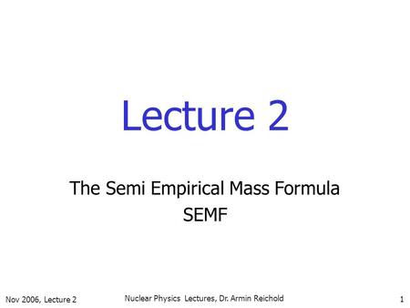 Nov 2006, Lecture 2 Nuclear Physics Lectures, Dr. Armin Reichold 1 Lecture 2 The Semi Empirical Mass Formula SEMF.