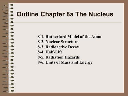 Outline Chapter 8a The Nucleus 8-1. Rutherford Model of the Atom 8-2. Nuclear Structure 8-3. Radioactive Decay 8-4. Half-Life 8-5. Radiation Hazards 8-6.