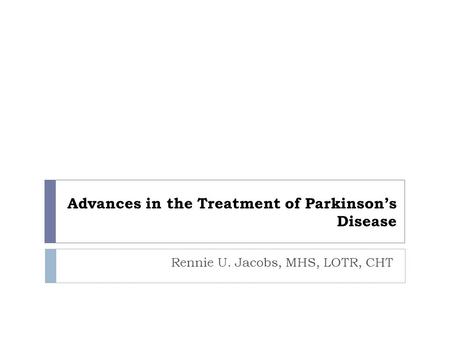 Advances in the Treatment of Parkinson’s Disease Rennie U. Jacobs, MHS, LOTR, CHT.