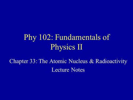 Phy 102: Fundamentals of Physics II Chapter 33: The Atomic Nucleus & Radioactivity Lecture Notes.