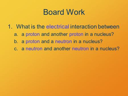 Board Work 1.What is the electrical interaction between a.a proton and another proton in a nucleus? b.a proton and a neutron in a nucleus? c.a neutron.