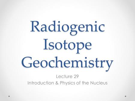 Radiogenic Isotope Geochemistry Lecture 29 Introduction & Physics of the Nucleus.