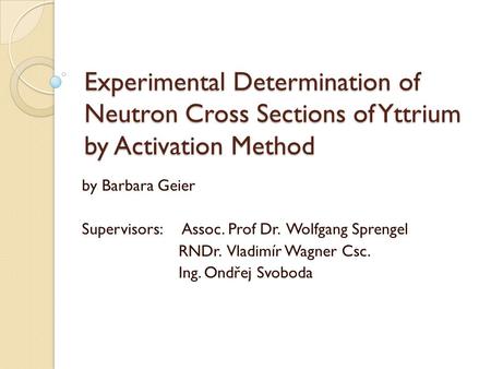 Experimental Determination of Neutron Cross Sections of Yttrium by Activation Method by Barbara Geier Supervisors: Assoc. Prof Dr. Wolfgang Sprengel RNDr.
