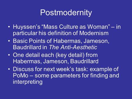 Postmodernity Huyssen’s “Mass Culture as Woman” – in particular his definition of Modernism Basic Points of Habermas, Jameson, Baudrillard in The Anti-Aesthetic.