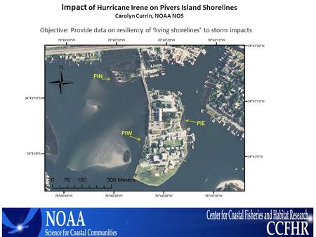 Impact of Hurricane Irene on Pivers Island Shorelines Carolyn Currin, NOAA NOS Objective: Provide data on resiliency of ‘living shorelines’ to storm impacts.