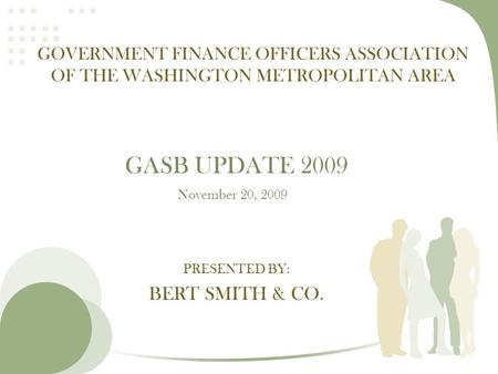 PRESENTED BY: BERT SMITH & CO. GOVERNMENT FINANCE OFFICERS ASSOCIATION OF THE WASHINGTON METROPOLITAN AREA GASB UPDATE 2009 November 20, 2009.