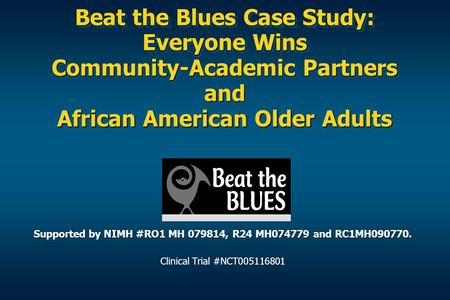 Beat the Blues Case Study: Everyone Wins Community-Academic Partners and African American Older Adults Supported by NIMH #RO1 MH 079814, R24 MH074779 and.