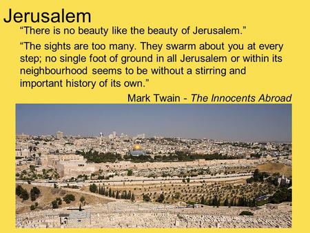 “There is no beauty like the beauty of Jerusalem.” “The sights are too many. They swarm about you at every step; no single foot of ground in all Jerusalem.