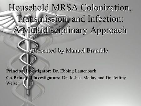 Household MRSA Colonization, Transmission, and Infection: A Multidisciplinary Approach Presented by Manuel Bramble Principal Investigator: Dr. Ebbing Lautenbach.