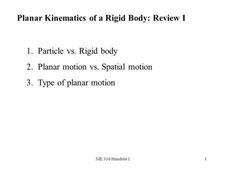 ME 316 Handout 11 Planar Kinematics of a Rigid Body: Review I 1.Particle vs. Rigid body 2.Planar motion vs. Spatial motion 3.Type of planar motion.