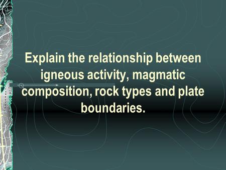 Explain the relationship between igneous activity, magmatic composition, rock types and plate boundaries.