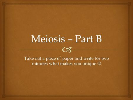 Meiosis – Part B Take out a piece of paper and write for two minutes what makes you unique 