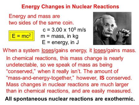 Energy Changes in Nuclear Reactions Energy and mass are two sides of the same coin. E = mc 2 c = 3.00 x 10 8 m/s m = mass, in kg E = energy, in J When.