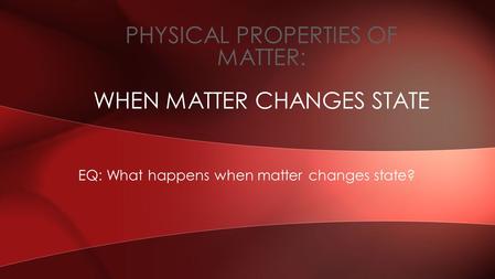 EQ: What happens when matter changes state? PHYSICAL PROPERTIES OF MATTER: WHEN MATTER CHANGES STATE.