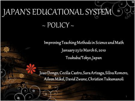JAPAN’S EDUCATIONAL SYSTEM ~ POLICY ~ 1 Improving Teaching Methods in Science and Math January 23 to March 6, 2010 Tsukuba/Tokyo, Japan Joao Dongo, Cecilia.