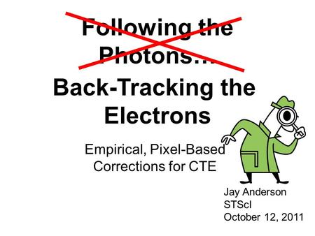 Following the Photons… Empirical, Pixel-Based Corrections for CTE Jay Anderson STScI October 12, 2011 Back-Tracking the Electrons.
