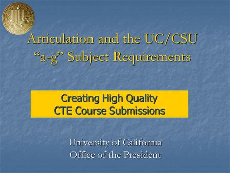 Creating High Quality CTE Course Submissions Articulation and the UC/CSU “a-g” Subject Requirements University of California Office of the President.