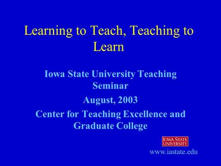 Iowa State University Teaching Seminar August, 2003 Center for Teaching Excellence and Graduate College Learning to Teach, Teaching to Learn www.iastate.edu.