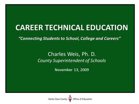 CAREER TECHNICAL EDUCATION “Connecting Students to School, College and Careers” Charles Weis, Ph. D. County Superintendent of Schools November 13, 2009.