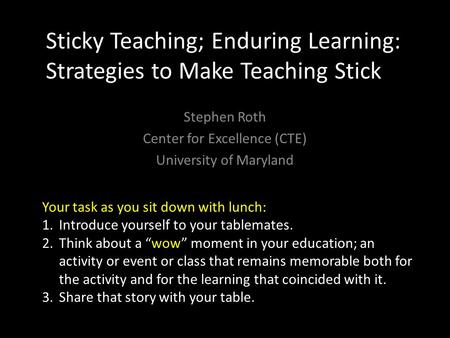 Sticky Teaching; Enduring Learning: Strategies to Make Teaching Stick Stephen Roth Center for Excellence (CTE) University of Maryland Your task as you.