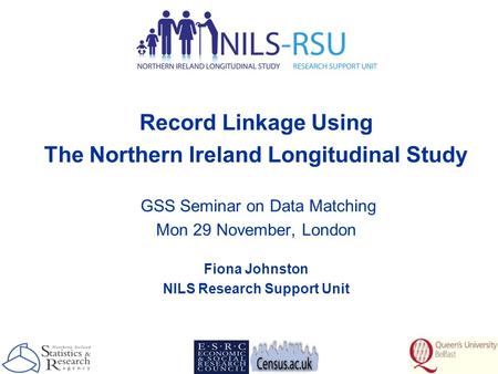Record Linkage Using The Northern Ireland Longitudinal Study GSS Seminar on Data Matching Mon 29 November, London Fiona Johnston NILS Research Support.