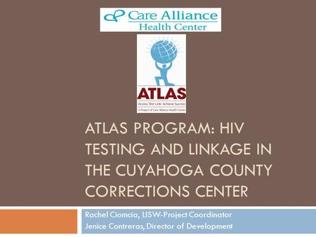 ATLAS PROGRAM: HIV TESTING AND LINKAGE IN THE CUYAHOGA COUNTY CORRECTIONS CENTER Rachel Ciomcia, LISW-Project Coordinator Jenice Contreras, Director of.