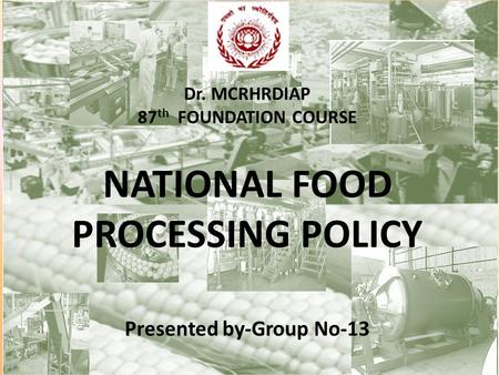 Dr. MCRHRDIAP 87 th FOUNDATION COURSE NATIONAL FOOD PROCESSING POLICY Presented by-Group No-13.