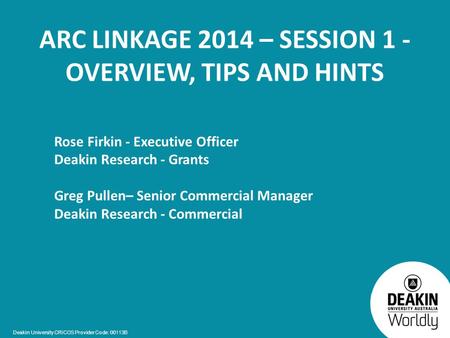 Deakin University CRICOS Provider Code: 00113B ARC LINKAGE 2014 – SESSION 1 - OVERVIEW, TIPS AND HINTS Rose Firkin - Executive Officer Deakin Research.
