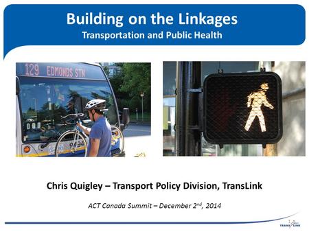 Building on the Linkages Transportation and Public Health Chris Quigley – Transport Policy Division, TransLink ACT Canada Summit – December 2 nd, 2014.