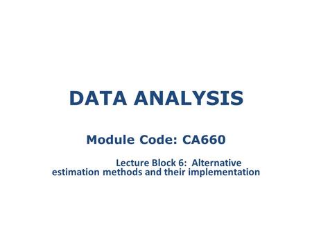 DATA ANALYSIS Module Code: CA660 Lecture Block 6: Alternative estimation methods and their implementation.