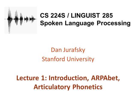 CS 224S / LINGUIST 285 Spoken Language Processing Dan Jurafsky Stanford University Lecture 1: Introduction, ARPAbet, Articulatory Phonetics.