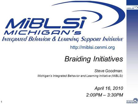 Braiding Initiatives Steve Goodman, Michigan’s Integrated Behavior and Learning Initiative (MiBLSi) April 16, 2010 2:00PM – 3:30PM