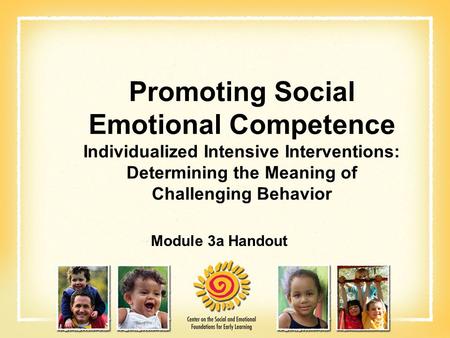 Promoting Social Emotional Competence Individualized Intensive Interventions: Determining the Meaning of Challenging Behavior Module 3a Handout.