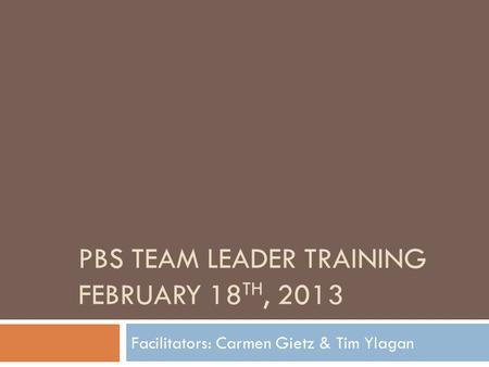 PBS TEAM LEADER TRAINING FEBRUARY 18 TH, 2013 Facilitators: Carmen Gietz & Tim Ylagan.